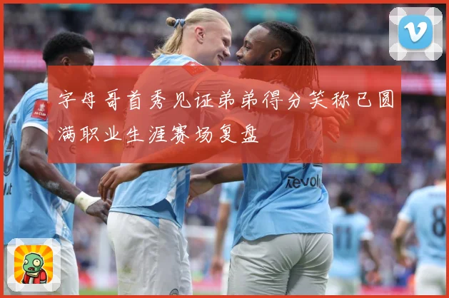 字母哥首秀见证弟弟得分笑称已圆满职业生涯赛场复盘