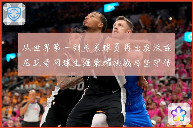 从世界第一到母亲球员再出发沃兹尼亚奇网球生涯荣耀挑战与坚守传奇之路解析