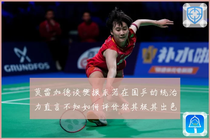 莫雷加德谈樊振东若在国乒的统治力直言不知如何评价称其极其出色数据研判