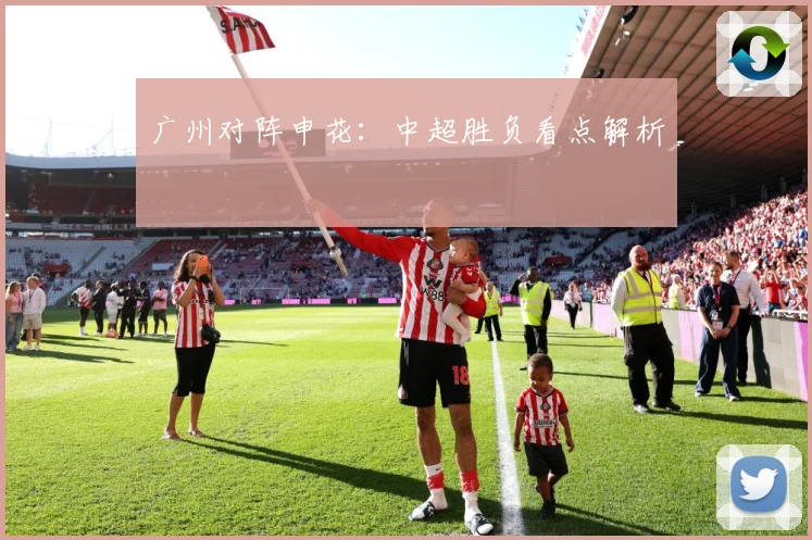 广州对阵申花：中超胜负看点解析