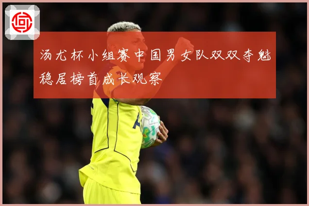 汤尤杯小组赛中国男女队双双夺魁稳居榜首成长观察