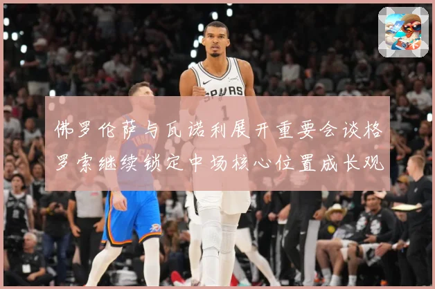 佛罗伦萨与瓦诺利展开重要会谈格罗索继续锁定中场核心位置成长观察