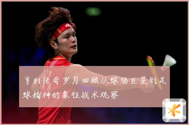 亨利传奇岁月回顾从球场巨星到足球精神的象征战术观察