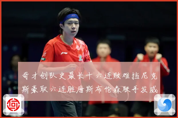 奇才创队史最长十六连败难挡尼克斯豪取六连胜唐斯布伦森联手发威成长观察