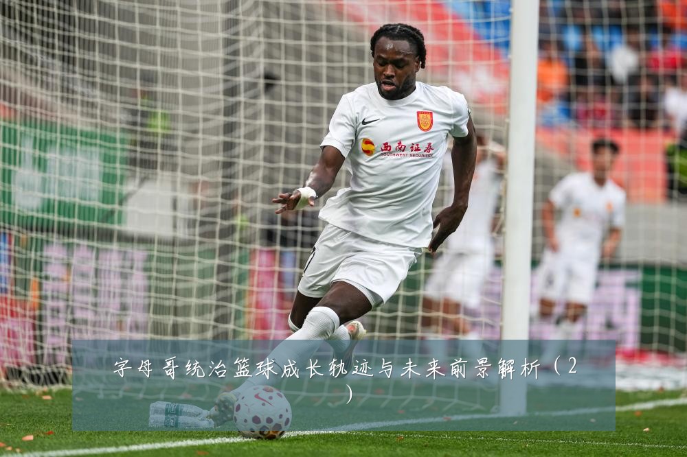 字母哥统治篮球成长轨迹与未来前景解析(2)